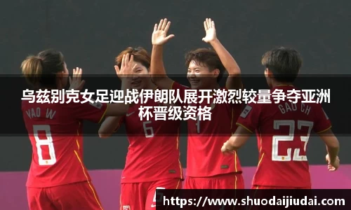 乌兹别克女足迎战伊朗队展开激烈较量争夺亚洲杯晋级资格
